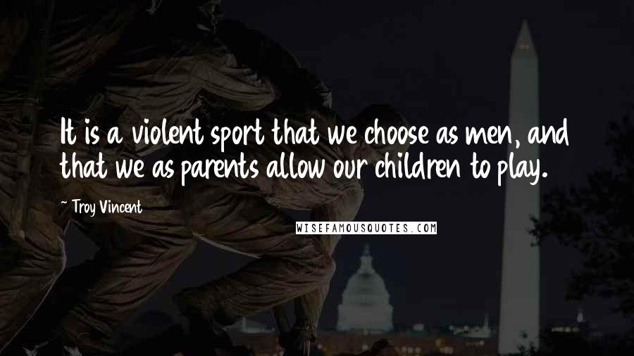 Troy Vincent Quotes: It is a violent sport that we choose as men, and that we as parents allow our children to play.