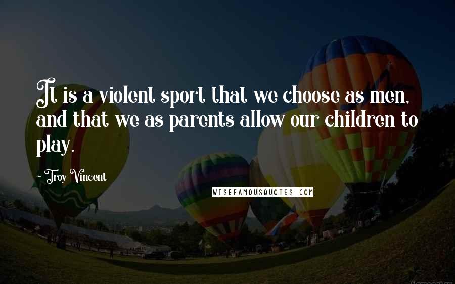 Troy Vincent Quotes: It is a violent sport that we choose as men, and that we as parents allow our children to play.