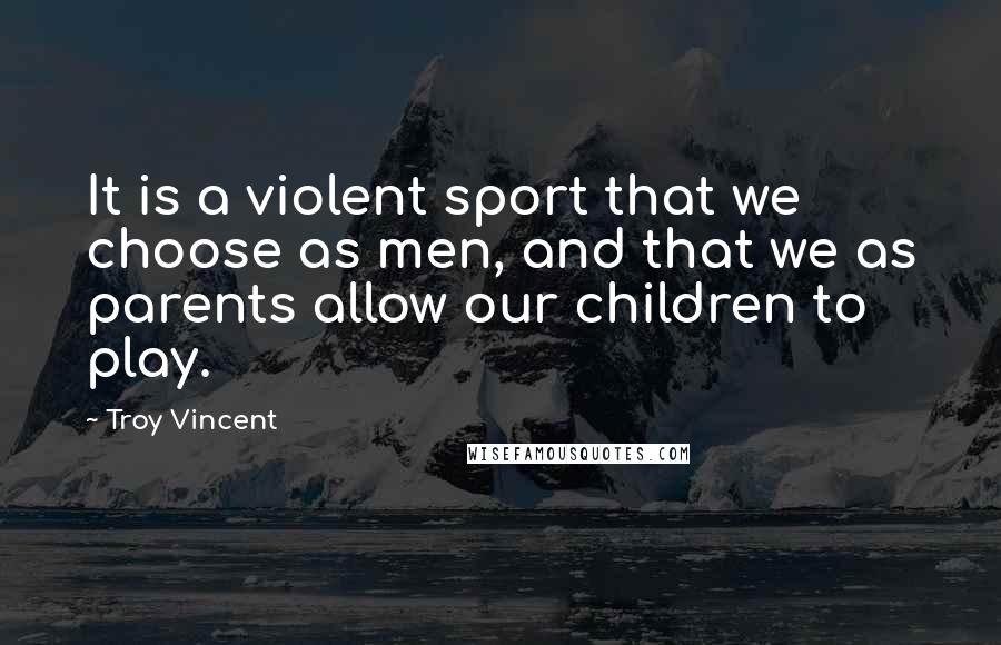 Troy Vincent Quotes: It is a violent sport that we choose as men, and that we as parents allow our children to play.