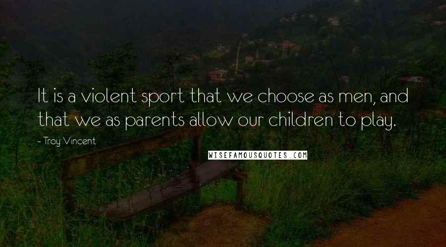 Troy Vincent Quotes: It is a violent sport that we choose as men, and that we as parents allow our children to play.