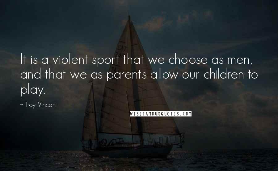 Troy Vincent Quotes: It is a violent sport that we choose as men, and that we as parents allow our children to play.