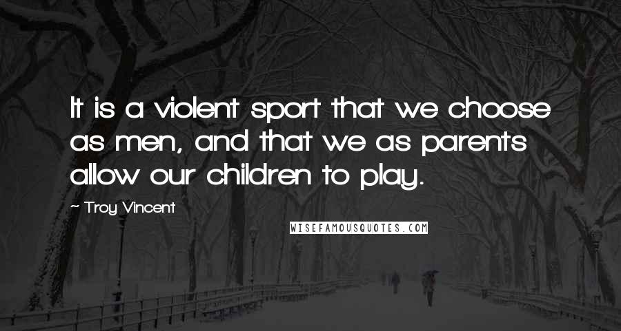 Troy Vincent Quotes: It is a violent sport that we choose as men, and that we as parents allow our children to play.