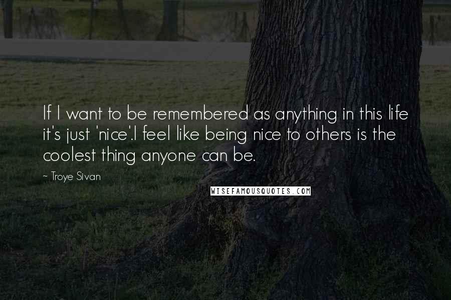 Troye Sivan Quotes: If I want to be remembered as anything in this life it's just 'nice'.I feel like being nice to others is the coolest thing anyone can be.