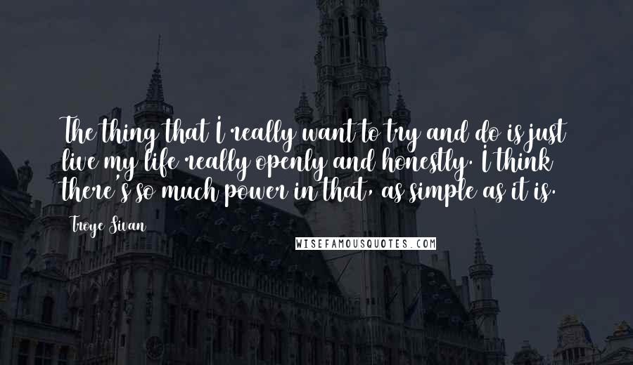 Troye Sivan Quotes: The thing that I really want to try and do is just live my life really openly and honestly. I think there's so much power in that, as simple as it is.