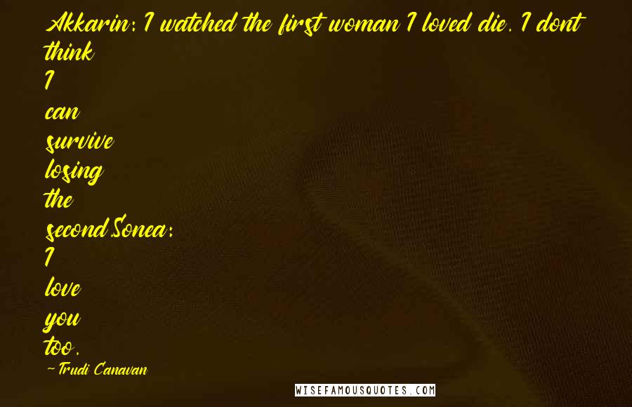 Trudi Canavan Quotes: Akkarin: I watched the first woman I loved die. I dont think I can survive losing the second.Sonea: I love you too.