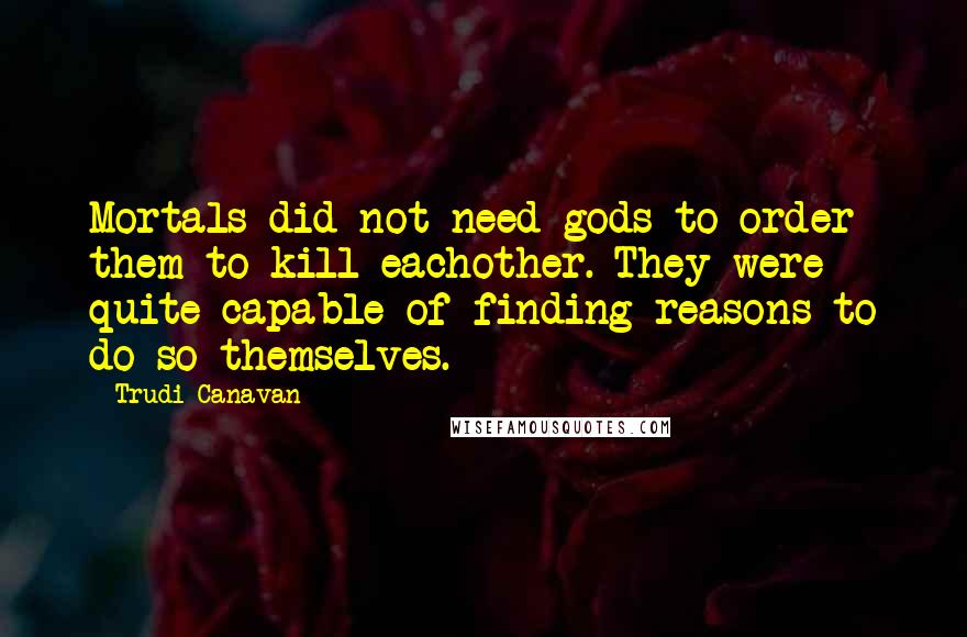 Trudi Canavan Quotes: Mortals did not need gods to order them to kill eachother. They were quite capable of finding reasons to do so themselves.