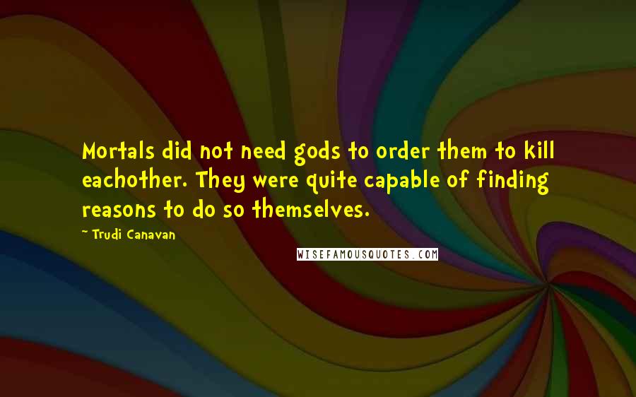 Trudi Canavan Quotes: Mortals did not need gods to order them to kill eachother. They were quite capable of finding reasons to do so themselves.