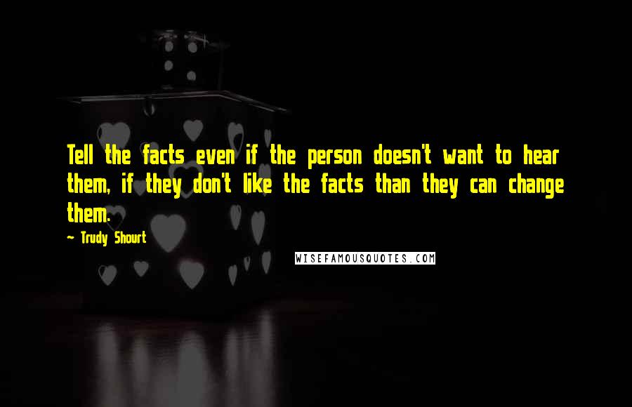 Trudy Shourt Quotes: Tell the facts even if the person doesn't want to hear them, if they don't like the facts than they can change them.