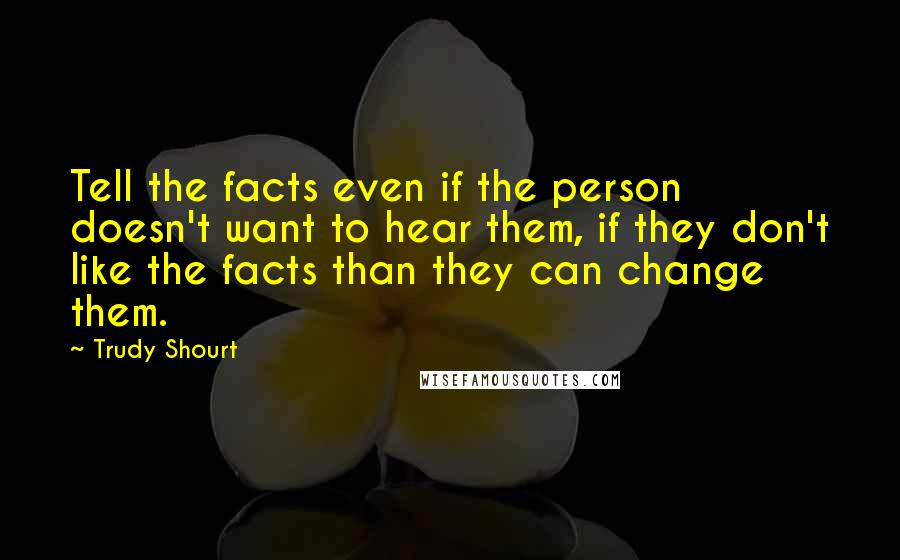 Trudy Shourt Quotes: Tell the facts even if the person doesn't want to hear them, if they don't like the facts than they can change them.
