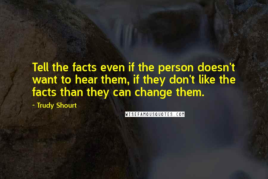 Trudy Shourt Quotes: Tell the facts even if the person doesn't want to hear them, if they don't like the facts than they can change them.