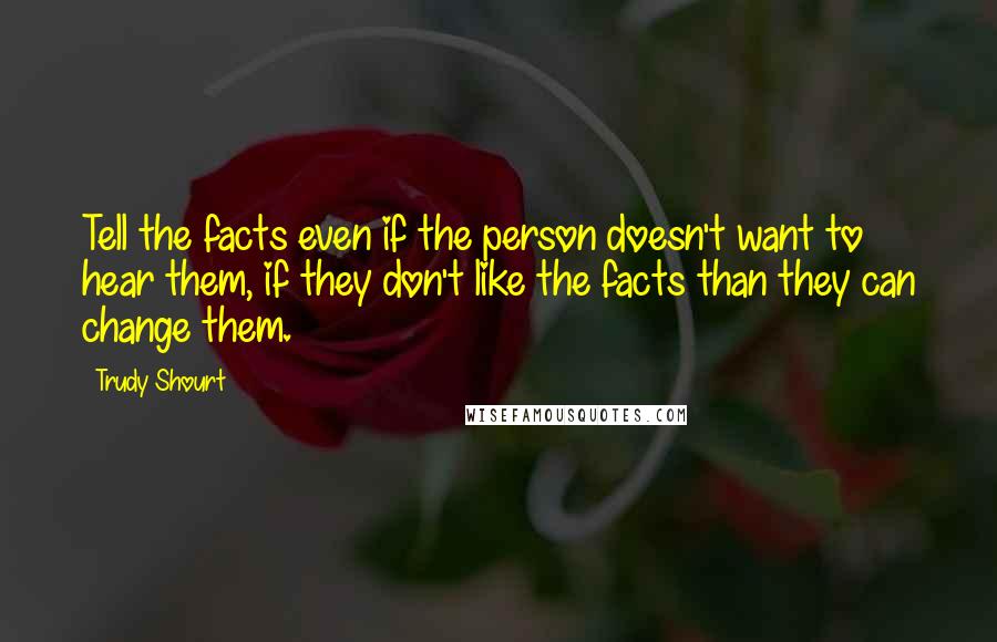 Trudy Shourt Quotes: Tell the facts even if the person doesn't want to hear them, if they don't like the facts than they can change them.