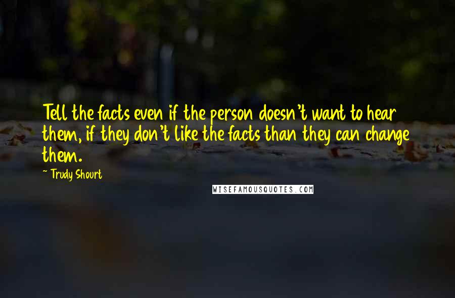 Trudy Shourt Quotes: Tell the facts even if the person doesn't want to hear them, if they don't like the facts than they can change them.