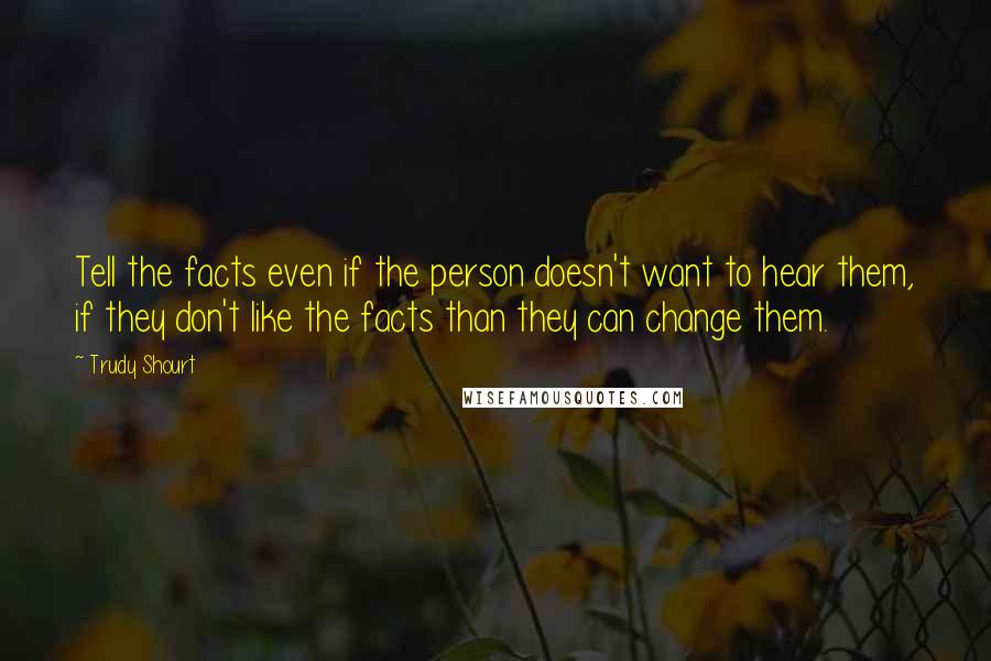 Trudy Shourt Quotes: Tell the facts even if the person doesn't want to hear them, if they don't like the facts than they can change them.