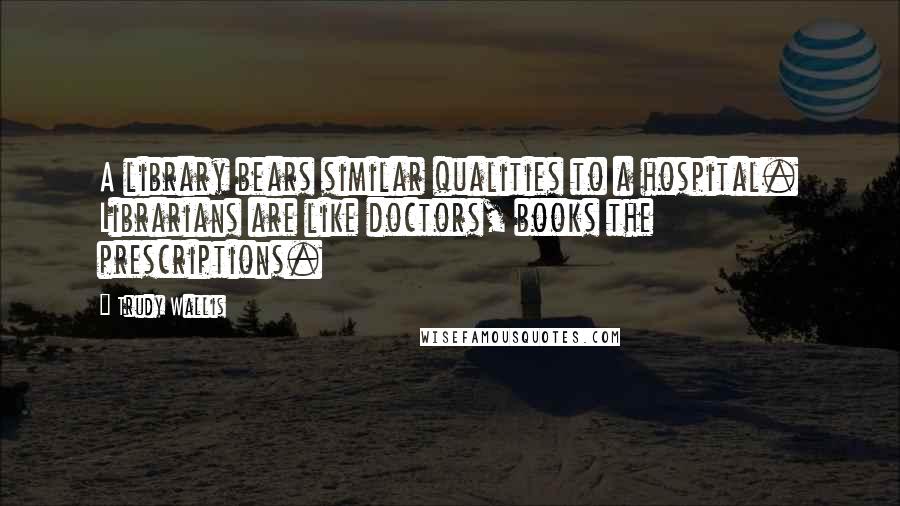 Trudy Wallis Quotes: A library bears similar qualities to a hospital. Librarians are like doctors, books the prescriptions.