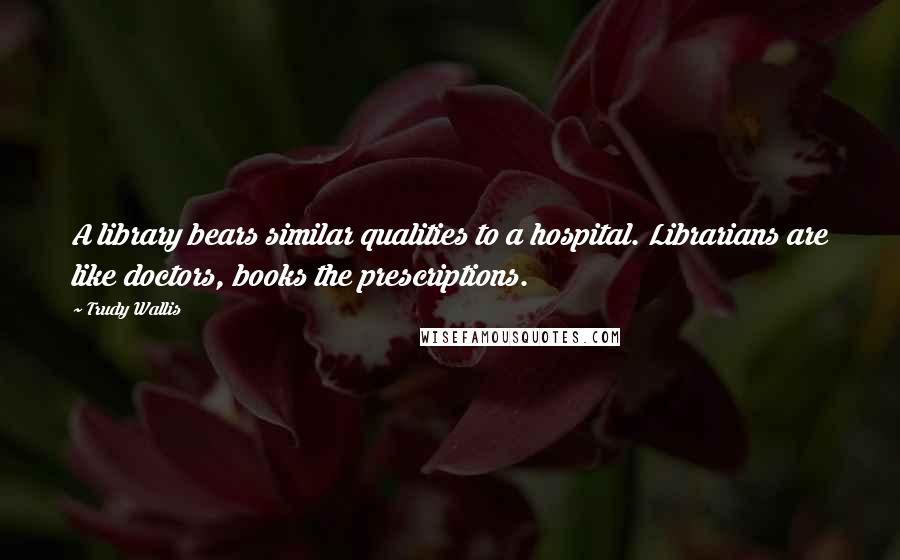 Trudy Wallis Quotes: A library bears similar qualities to a hospital. Librarians are like doctors, books the prescriptions.