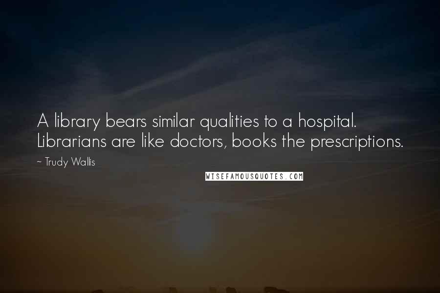 Trudy Wallis Quotes: A library bears similar qualities to a hospital. Librarians are like doctors, books the prescriptions.