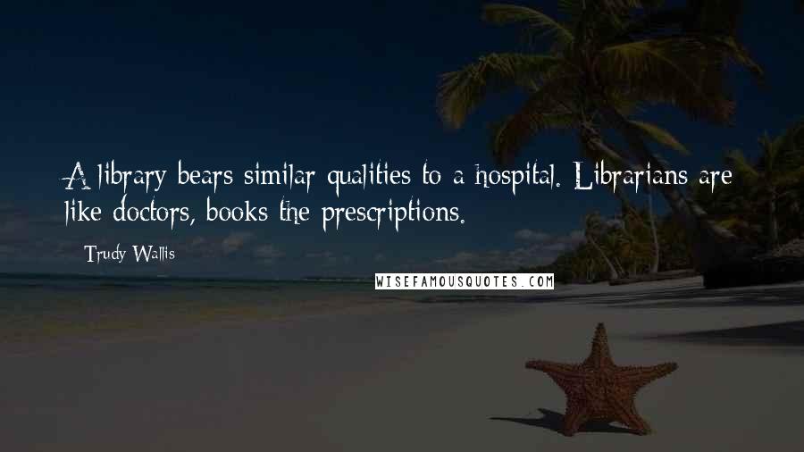 Trudy Wallis Quotes: A library bears similar qualities to a hospital. Librarians are like doctors, books the prescriptions.