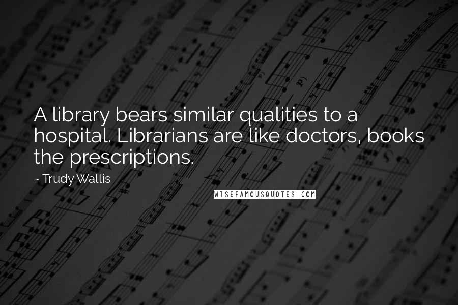 Trudy Wallis Quotes: A library bears similar qualities to a hospital. Librarians are like doctors, books the prescriptions.