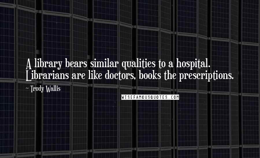 Trudy Wallis Quotes: A library bears similar qualities to a hospital. Librarians are like doctors, books the prescriptions.