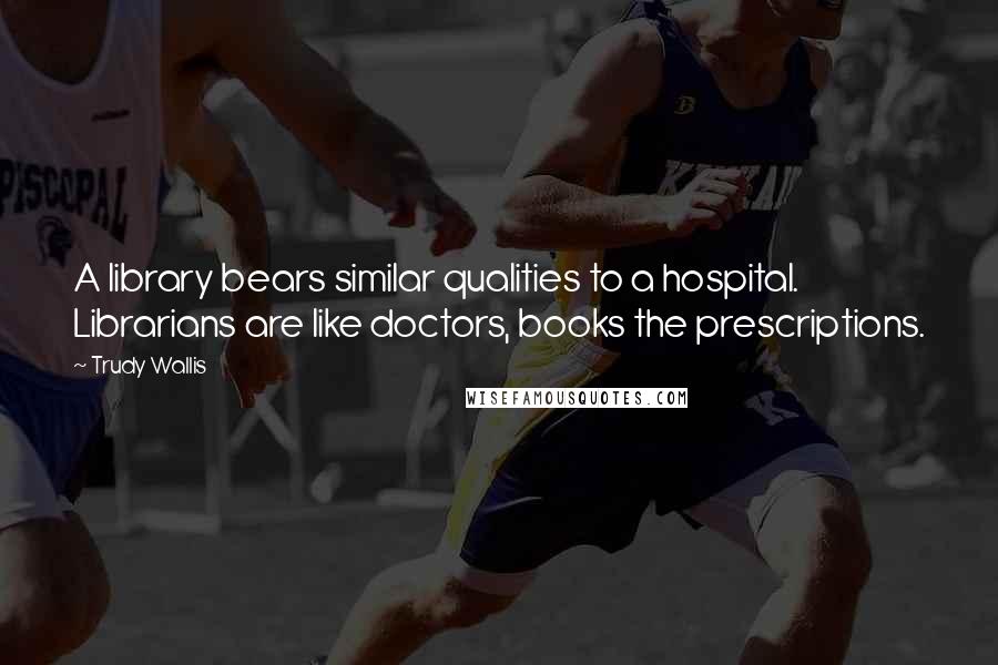 Trudy Wallis Quotes: A library bears similar qualities to a hospital. Librarians are like doctors, books the prescriptions.