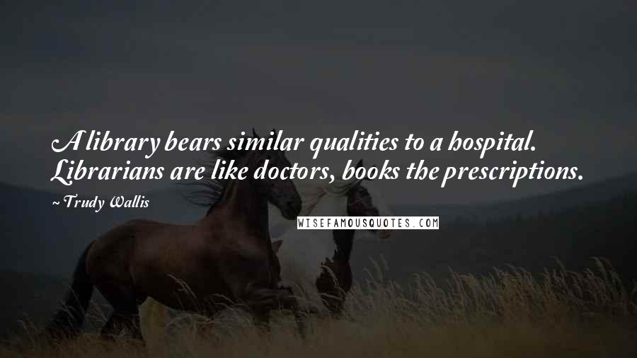 Trudy Wallis Quotes: A library bears similar qualities to a hospital. Librarians are like doctors, books the prescriptions.