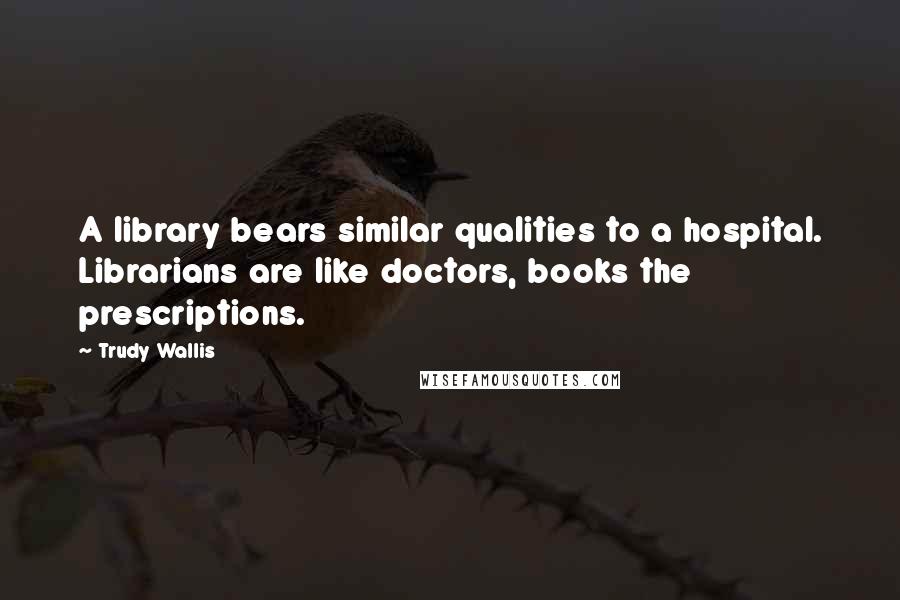 Trudy Wallis Quotes: A library bears similar qualities to a hospital. Librarians are like doctors, books the prescriptions.