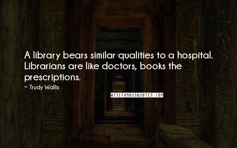 Trudy Wallis Quotes: A library bears similar qualities to a hospital. Librarians are like doctors, books the prescriptions.