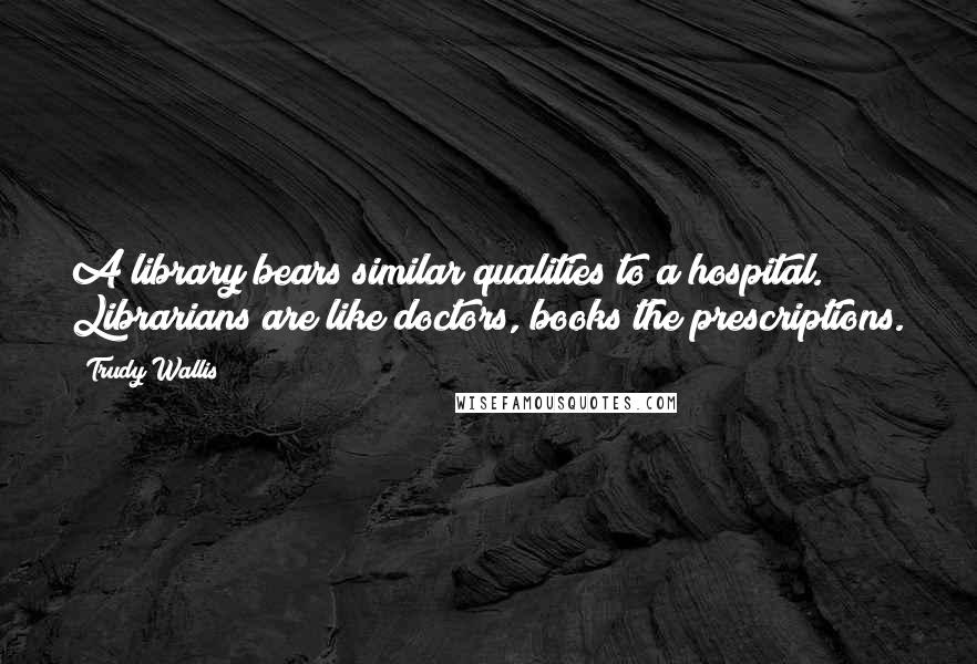 Trudy Wallis Quotes: A library bears similar qualities to a hospital. Librarians are like doctors, books the prescriptions.