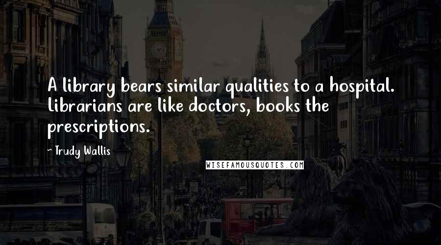 Trudy Wallis Quotes: A library bears similar qualities to a hospital. Librarians are like doctors, books the prescriptions.