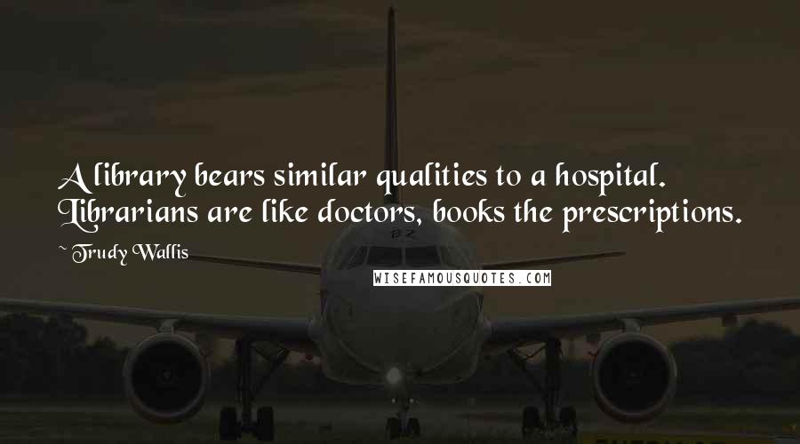 Trudy Wallis Quotes: A library bears similar qualities to a hospital. Librarians are like doctors, books the prescriptions.