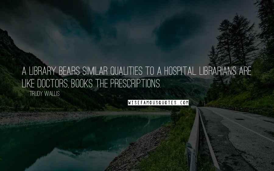 Trudy Wallis Quotes: A library bears similar qualities to a hospital. Librarians are like doctors, books the prescriptions.