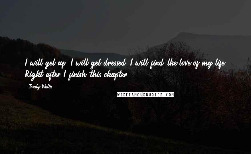 Trudy Wallis Quotes: I will get up. I will get dressed. I will find the love of my life. Right after I finish this chapter.