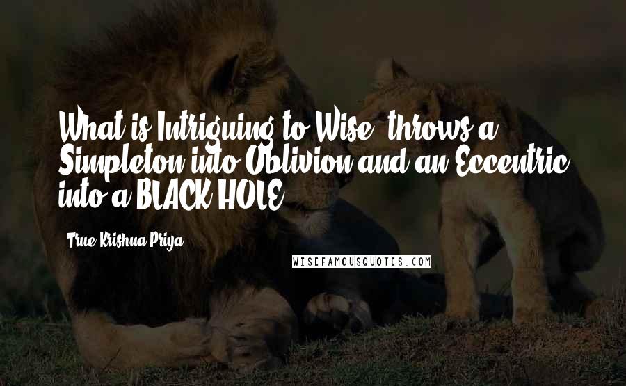 True Krishna Priya Quotes: What is Intriguing to Wise, throws a Simpleton into Oblivion and an Eccentric into a BLACK HOLE!
