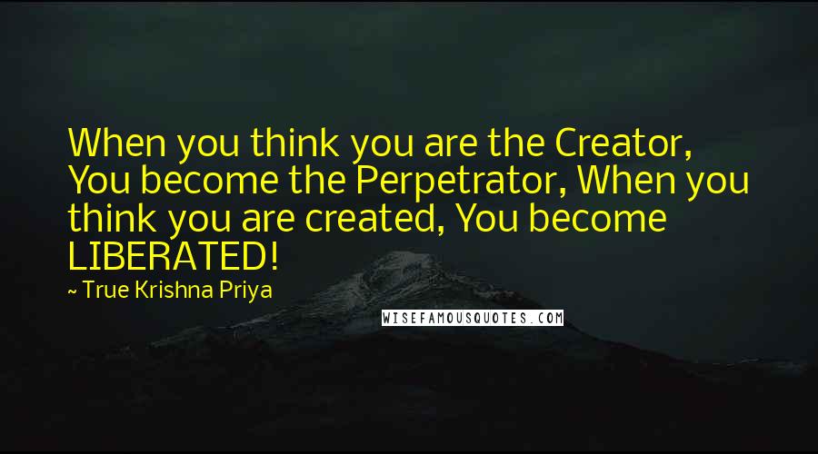 True Krishna Priya Quotes: When you think you are the Creator, You become the Perpetrator, When you think you are created, You become LIBERATED!
