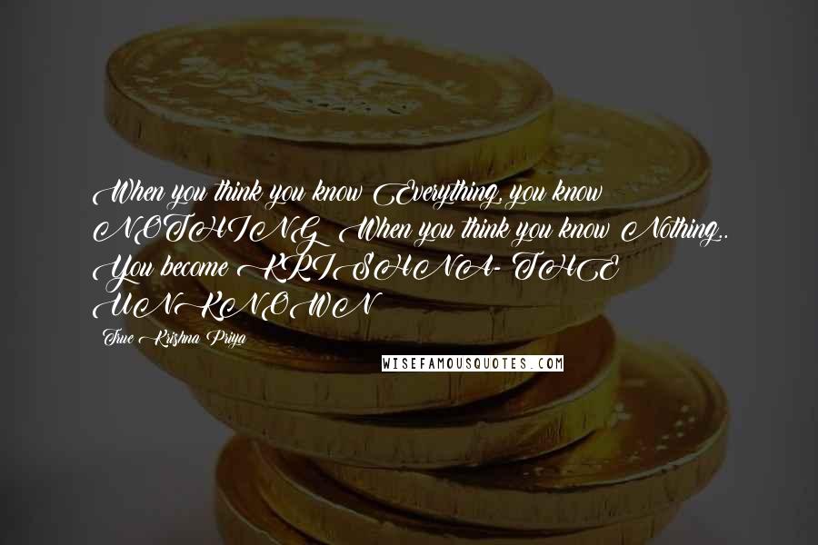 True Krishna Priya Quotes: When you think you know Everything, you know NOTHING! When you think you know Nothing.. You become KRISHNA- THE UNKNOWN !