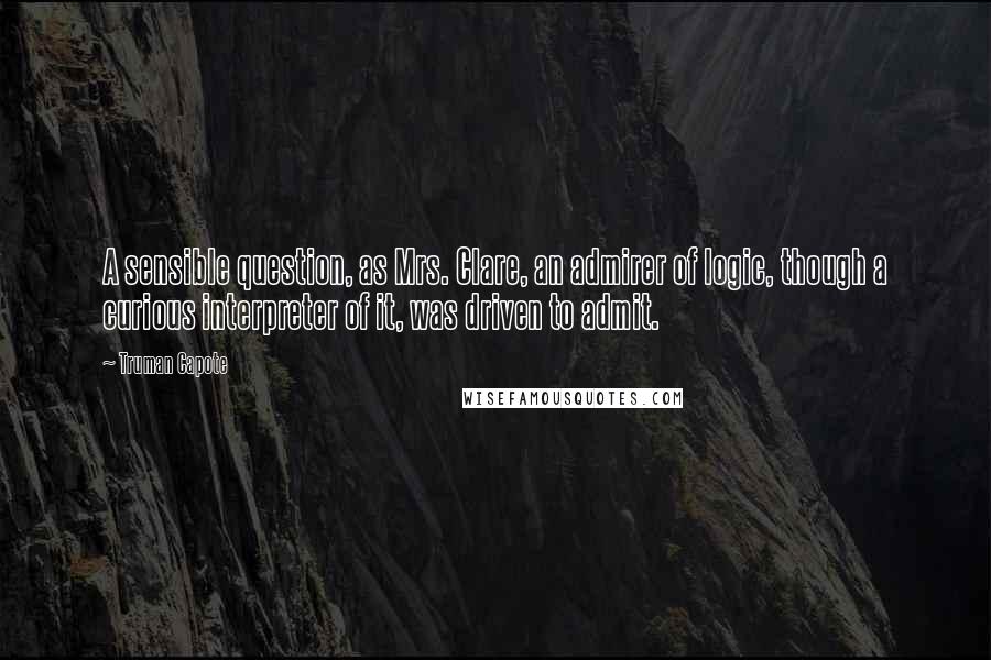 Truman Capote Quotes: A sensible question, as Mrs. Clare, an admirer of logic, though a curious interpreter of it, was driven to admit.