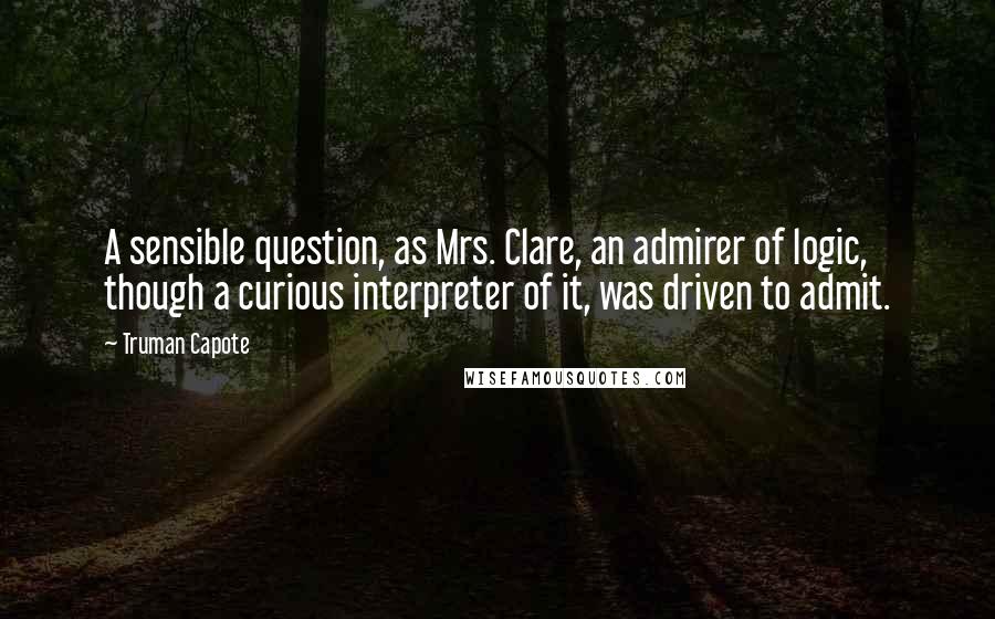 Truman Capote Quotes: A sensible question, as Mrs. Clare, an admirer of logic, though a curious interpreter of it, was driven to admit.