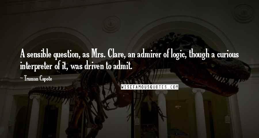 Truman Capote Quotes: A sensible question, as Mrs. Clare, an admirer of logic, though a curious interpreter of it, was driven to admit.