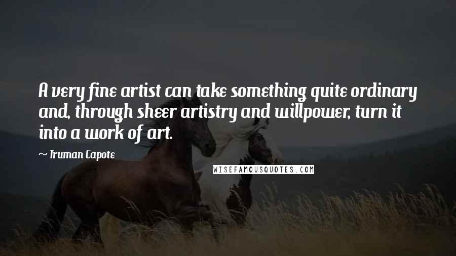 Truman Capote Quotes: A very fine artist can take something quite ordinary and, through sheer artistry and willpower, turn it into a work of art.
