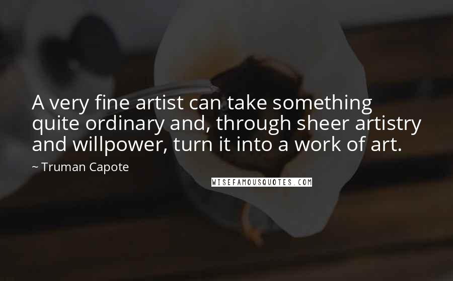 Truman Capote Quotes: A very fine artist can take something quite ordinary and, through sheer artistry and willpower, turn it into a work of art.