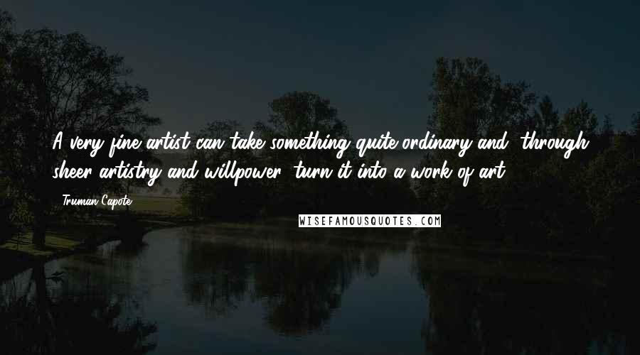 Truman Capote Quotes: A very fine artist can take something quite ordinary and, through sheer artistry and willpower, turn it into a work of art.
