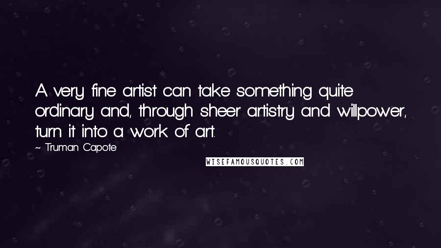 Truman Capote Quotes: A very fine artist can take something quite ordinary and, through sheer artistry and willpower, turn it into a work of art.