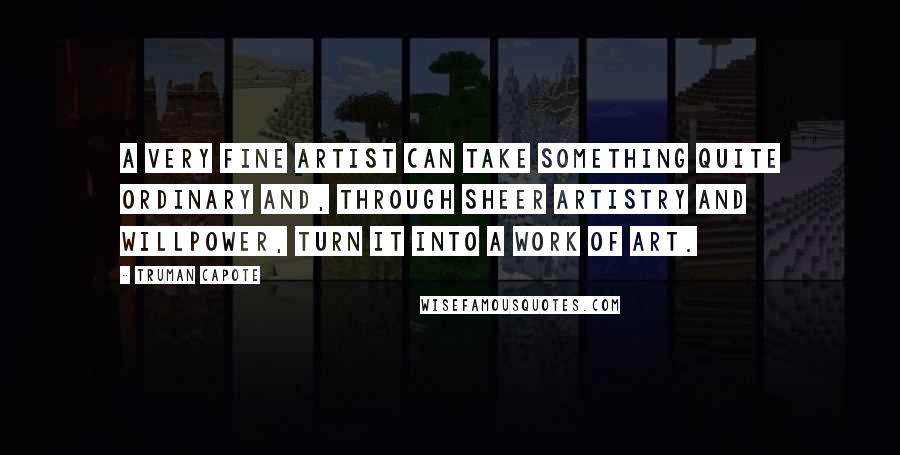 Truman Capote Quotes: A very fine artist can take something quite ordinary and, through sheer artistry and willpower, turn it into a work of art.