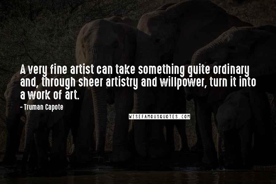 Truman Capote Quotes: A very fine artist can take something quite ordinary and, through sheer artistry and willpower, turn it into a work of art.