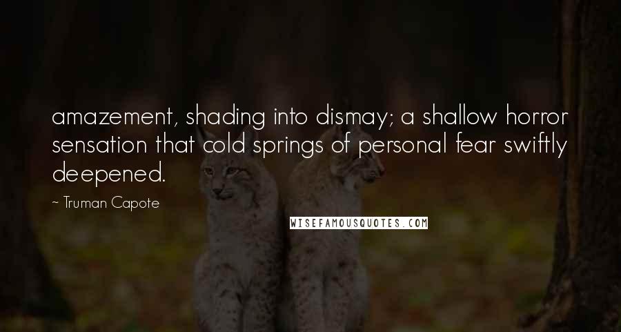 Truman Capote Quotes: amazement, shading into dismay; a shallow horror sensation that cold springs of personal fear swiftly deepened.