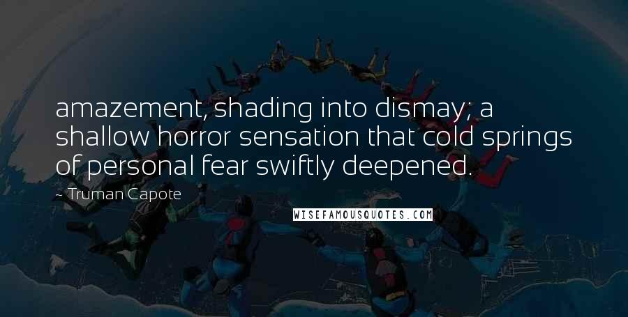 Truman Capote Quotes: amazement, shading into dismay; a shallow horror sensation that cold springs of personal fear swiftly deepened.