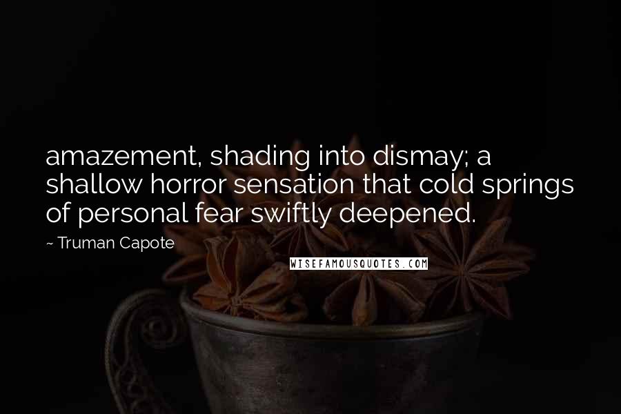 Truman Capote Quotes: amazement, shading into dismay; a shallow horror sensation that cold springs of personal fear swiftly deepened.