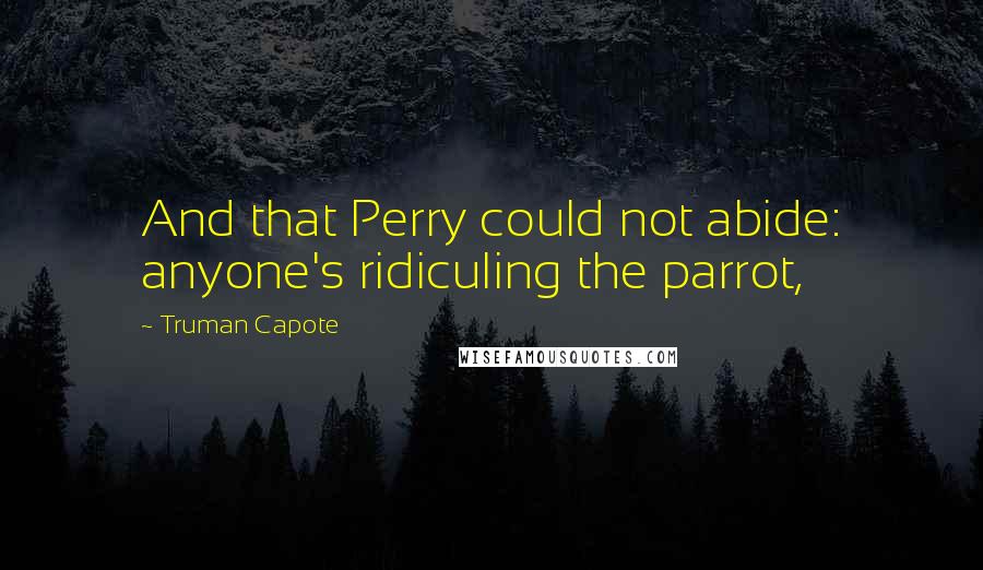 Truman Capote Quotes: And that Perry could not abide: anyone's ridiculing the parrot,