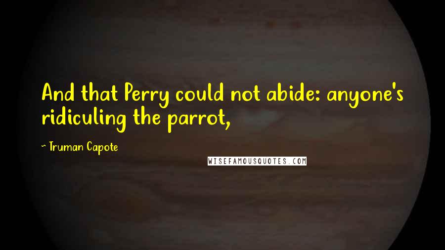 Truman Capote Quotes: And that Perry could not abide: anyone's ridiculing the parrot,