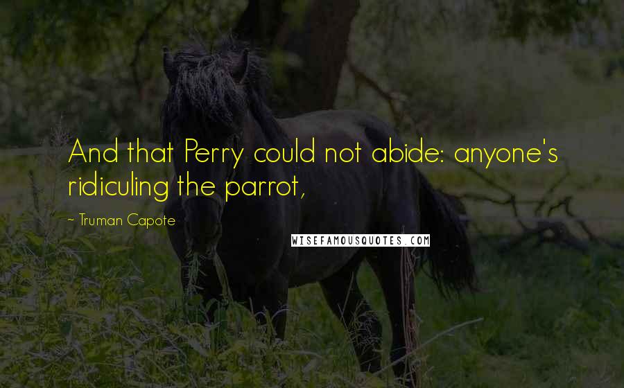 Truman Capote Quotes: And that Perry could not abide: anyone's ridiculing the parrot,